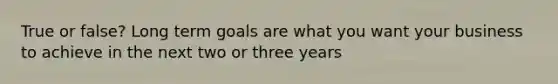 True or false? Long term goals are what you want your business to achieve in the next two or three years