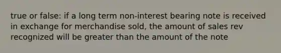 true or false: if a long term non-interest bearing note is received in exchange for merchandise sold, the amount of sales rev recognized will be greater than the amount of the note