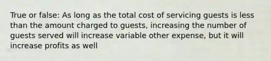 True or false: As long as the total cost of servicing guests is less than the amount charged to guests, increasing the number of guests served will increase variable other expense, but it will increase profits as well