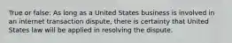 True or false: As long as a United States business is involved in an internet transaction dispute, there is certainty that United States law will be applied in resolving the dispute.