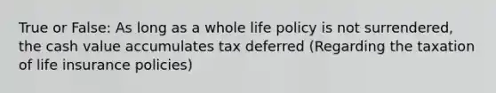 True or False: As long as a whole life policy is not surrendered, the cash value accumulates tax deferred (Regarding the taxation of life insurance policies)