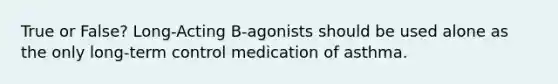 True or False? Long-Acting B-agonists should be used alone as the only long-term control medication of asthma.