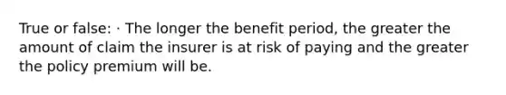 True or false: · The longer the benefit period, the greater the amount of claim the insurer is at risk of paying and the greater the policy premium will be.