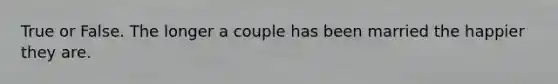 True or False. The longer a couple has been married the happier they are.