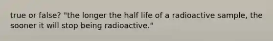 true or false? "the longer the half life of a radioactive sample, the sooner it will stop being radioactive."