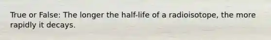 True or False: The longer the half-life of a radioisotope, the more rapidly it decays.