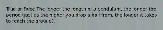 True or False The longer the length of a pendulum, the longer the period (just as the higher you drop a ball from, the longer it takes to reach the ground).