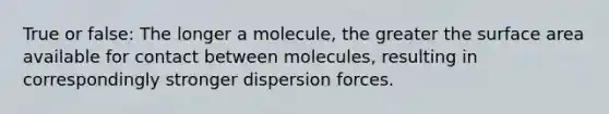 True or false: The longer a molecule, the greater the surface area available for contact between molecules, resulting in correspondingly stronger dispersion forces.