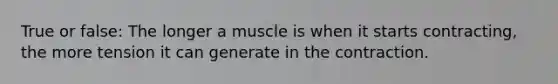 True or false: The longer a muscle is when it starts contracting, the more tension it can generate in the contraction.