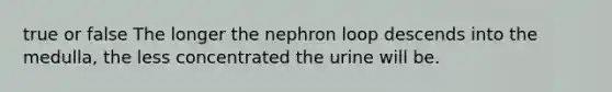 true or false The longer the nephron loop descends into the medulla, the less concentrated the urine will be.