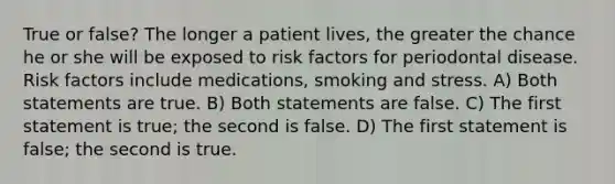 True or false? The longer a patient lives, the greater the chance he or she will be exposed to risk factors for periodontal disease. Risk factors include medications, smoking and stress. A) Both statements are true. B) Both statements are false. C) The first statement is true; the second is false. D) The first statement is false; the second is true.