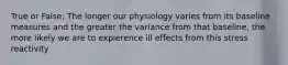 True or False: The longer our physiology varies from its baseline measures and the greater the variance from that baseline, the more likely we are to expierence ill effects from this stress reactivity