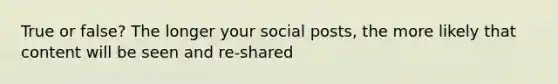 True or false? The longer your social posts, the more likely that content will be seen and re-shared