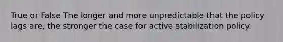 True or False The longer and more unpredictable that the policy lags are, the stronger the case for active stabilization policy.