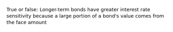 True or false: Longer-term bonds have greater interest rate sensitivity because a large portion of a bond's value comes from the face amount