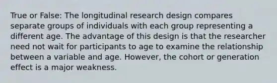 True or False: The longitudinal research design compares separate groups of individuals with each group representing a different age. The advantage of this design is that the researcher need not wait for participants to age to examine the relationship between a variable and age. However, the cohort or generation effect is a major weakness.