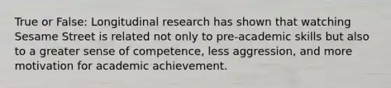 True or False: Longitudinal research has shown that watching Sesame Street is related not only to pre-academic skills but also to a greater sense of competence, less aggression, and more motivation for academic achievement.