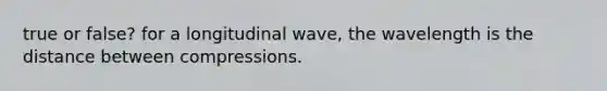 true or false? for a longitudinal wave, the wavelength is the distance between compressions.