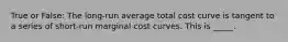 True or False: The long-run average total cost curve is tangent to a series of short-run marginal cost curves. This is _____.