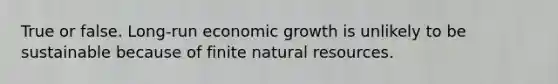 True or false. Long-run economic growth is unlikely to be sustainable because of finite natural resources.