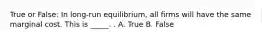 True or False: In long-run equilibrium, all firms will have the same marginal cost. This is _____. . A. True B. False