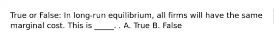 True or False: In long-run equilibrium, all firms will have the same marginal cost. This is _____. . A. True B. False