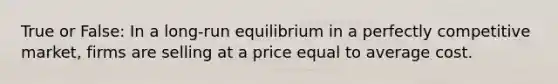 True or False: In a long-run equilibrium in a perfectly competitive market, firms are selling at a price equal to average cost.