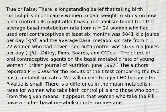 True or False: There is longstanding belief that taking birth control pills might cause women to gain weight. A study on how birth control pills might affect basal metabolism found that the average basal metabolism rate from n = 24 women who had used oral contraceptives at least six months was 5841 kilo Joules per day (kJ/d) and the average basal metabolism rate from n = 22 women who had never used birth control was 5633 kilo Joules per day (kJ/d) (Diffey, Piers, Soares, and O'Dea. "The effect of oral contraceptive agents on the basal metabolic rate of young women." British Journal of Nutrition. June 1997.) The authors reported P = 0.002 for the results of the t test comparing the two basal metabolism rates. We will decide to reject H0 because the P-value is small. There is a difference in the mean metabolism rates for women who take birth control pills and those who don't. From the given means, it appears that women who take the Pill have a higher basal metabolism rate, on average.