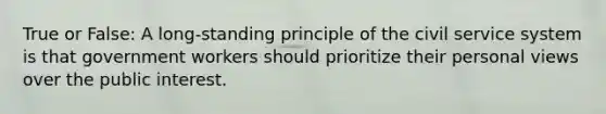 True or False: A long-standing principle of the civil service system is that government workers should prioritize their personal views over the public interest.