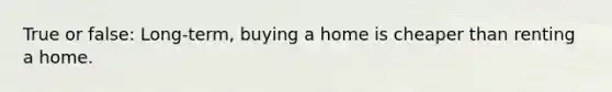 True or false: Long-term, buying a home is cheaper than renting a home.