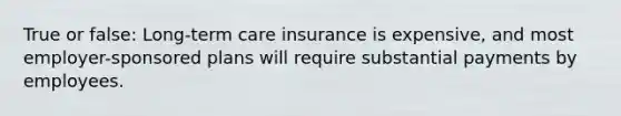 True or false: Long-term care insurance is expensive, and most employer-sponsored plans will require substantial payments by employees.