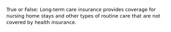 True or False: Long-term care insurance provides coverage for nursing home stays and other types of routine care that are not covered by health insurance.