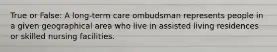 True or False: A long-term care ombudsman represents people in a given geographical area who live in assisted living residences or skilled nursing facilities.