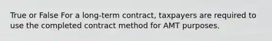 True or False For a long-term contract, taxpayers are required to use the completed contract method for AMT purposes.