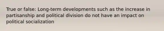 True or false: Long-term developments such as the increase in partisanship and political division do not have an impact on political socialization