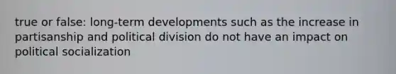 true or false: long-term developments such as the increase in partisanship and political division do not have an impact on political socialization