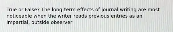 True or False? The long-term effects of journal writing are most noticeable when the writer reads previous entries as an impartial, outside observer