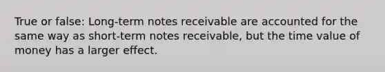 True or false: Long-term notes receivable are accounted for the same way as short-term notes receivable, but the time value of money has a larger effect.