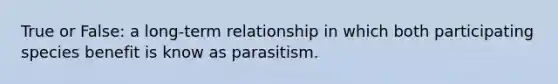 True or False: a long-term relationship in which both participating species benefit is know as parasitism.