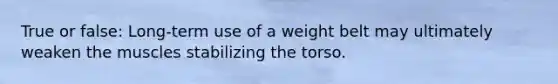 True or false: Long-term use of a weight belt may ultimately weaken the muscles stabilizing the torso.