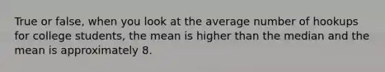 True or false, when you look at the average number of hookups for college students, the mean is higher than the median and the mean is approximately 8.