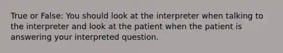 True or False: You should look at the interpreter when talking to the interpreter and look at the patient when the patient is answering your interpreted question.