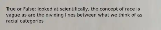 True or False: looked at scientifically, the concept of race is vague as are the dividing lines between what we think of as racial categories