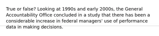 True or false? Looking at 1990s and early 2000s, the General Accountability Office concluded in a study that there has been a considerable increase in federal managers' use of performance data in making decisions.