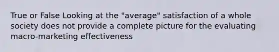 True or False Looking at the "average" satisfaction of a whole society does not provide a complete picture for the evaluating macro-marketing effectiveness