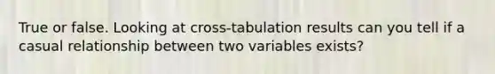 True or false. Looking at cross-tabulation results can you tell if a casual relationship between two variables exists?