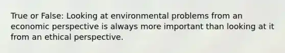 True or False: Looking at environmental problems from an economic perspective is always more important than looking at it from an ethical perspective.