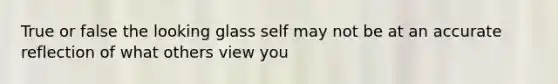 True or false the looking glass self may not be at an accurate reflection of what others view you