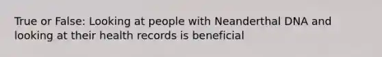 True or False: Looking at people with Neanderthal DNA and looking at their health records is beneficial