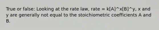 True or false: Looking at the rate law, rate = k[A]^x[B]^y, x and y are generally not equal to the stoichiometric coefficients A and B.